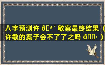 八字预测许 🪴 敏案最终结果（许敏的案子会不了了之吗 🕷 ）